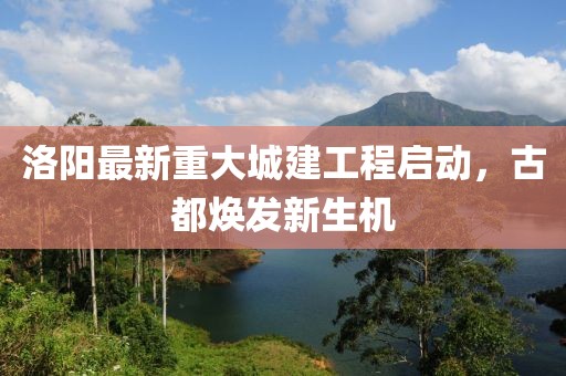 洛阳最新重大城建工程启动，古都焕发新生机