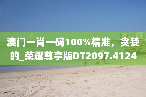 澳门一肖一码100%精准，贪婪的_荣耀尊享版DT2097.4124