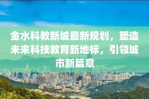 金水科教新城最新规划，塑造未来科技教育新地标，引领城市新篇章