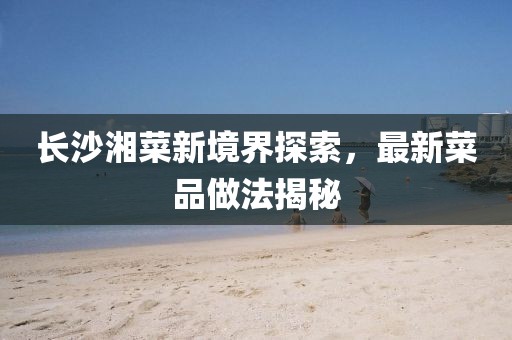 长沙湘菜新境界探索，最新菜品做法揭秘