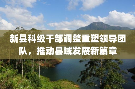 新县科级干部调整重塑领导团队，推动县域发展新篇章
