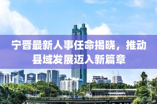 宁晋最新人事任命揭晓，推动县域发展迈入新篇章