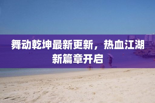 舞动乾坤最新更新，热血江湖新篇章开启