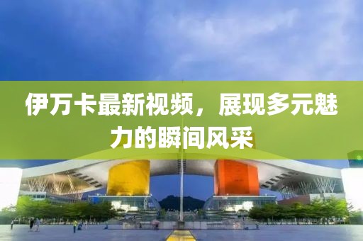 伊万卡最新视频，展现多元魅力的瞬间风采