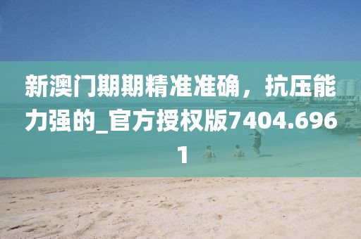 新澳门期期精准准确，抗压能力强的_官方授权版7404.6961