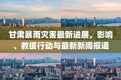 甘肃暴雨灾害最新进展，影响、救援行动与最新新闻报道