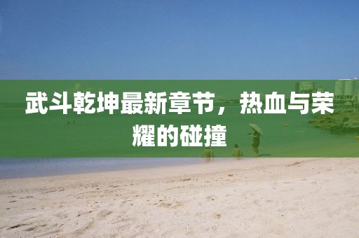 武斗乾坤最新章节，热血与荣耀的碰撞