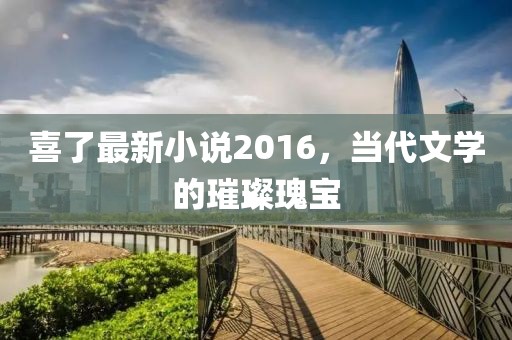 喜了最新小说2016，当代文学的璀璨瑰宝