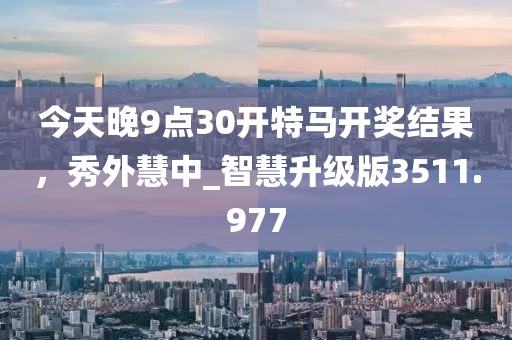 今天晚9点30开特马开奖结果，秀外慧中_智慧升级版3511.977