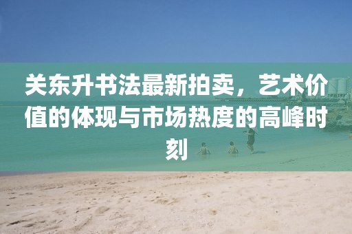 关东升书法最新拍卖，艺术价值的体现与市场热度的高峰时刻