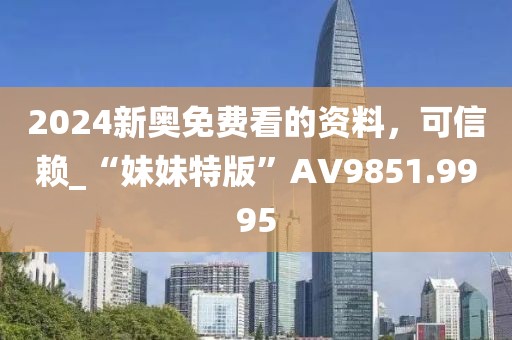 2024新奥免费看的资料，可信赖_“妹妹特版”AV9851.9995