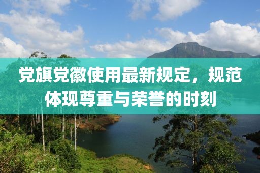 党旗党徽使用最新规定，规范体现尊重与荣誉的时刻