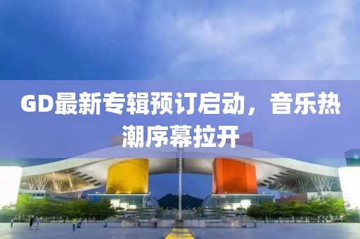 GD最新专辑预订启动，音乐热潮序幕拉开