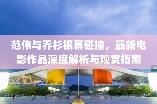 范伟与乔杉银幕碰撞，最新电影作品深度解析与观赏指南