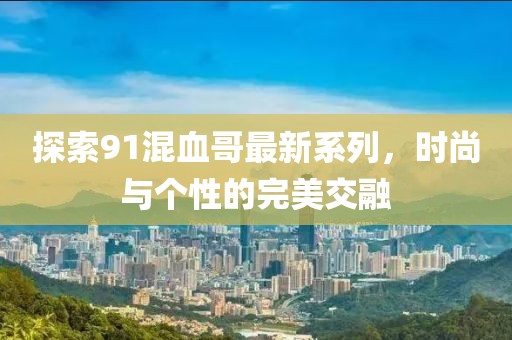 探索91混血哥最新系列，时尚与个性的完美交融