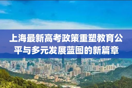 上海最新高考政策重塑教育公平与多元发展蓝图的新篇章