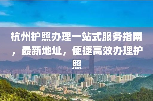 杭州护照办理一站式服务指南，最新地址，便捷高效办理护照