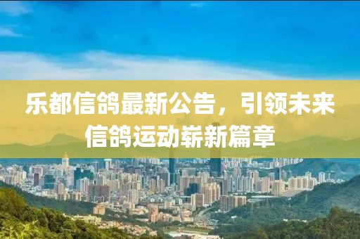 乐都信鸽最新公告，引领未来信鸽运动崭新篇章