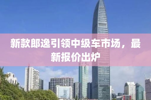 新款郎逸引领中级车市场，最新报价出炉