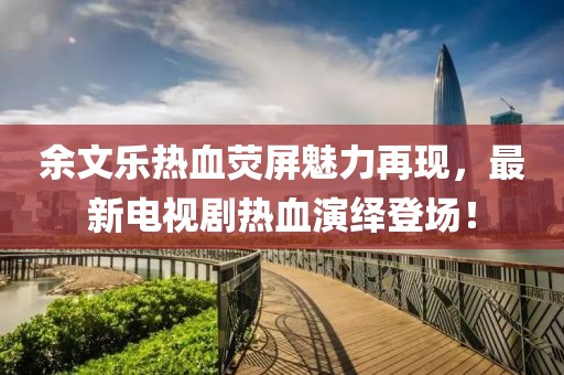 余文乐热血荧屏魅力再现，最新电视剧热血演绎登场！