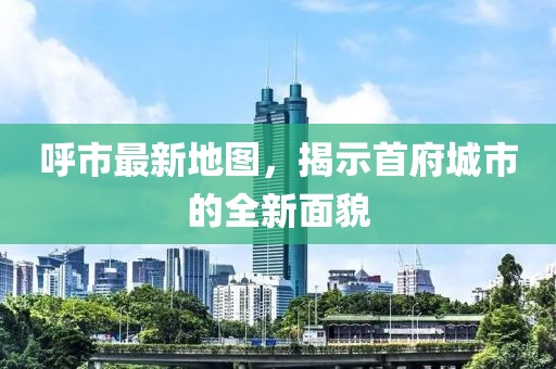 呼市最新地图，揭示首府城市的全新面貌