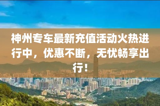 神州专车最新充值活动火热进行中，优惠不断，无忧畅享出行！