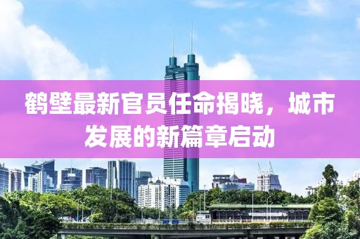 鹤壁最新官员任命揭晓，城市发展的新篇章启动