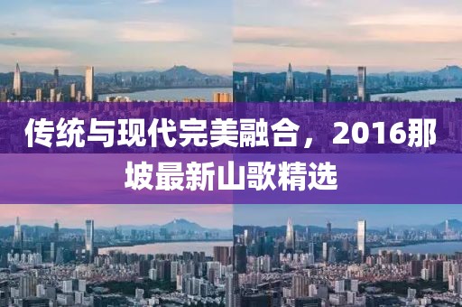 传统与现代完美融合，2016那坡最新山歌精选