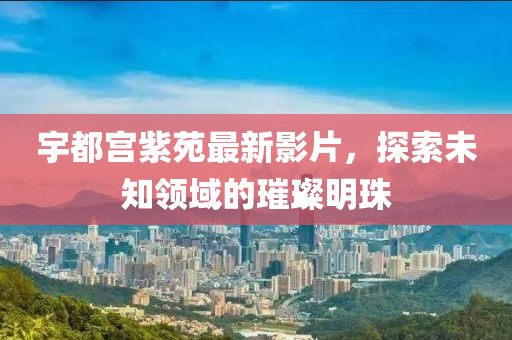 宇都宫紫苑最新影片，探索未知领域的璀璨明珠
