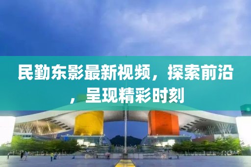 民勤东影最新视频，探索前沿，呈现精彩时刻