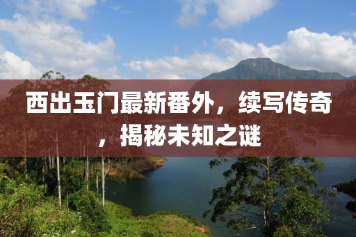 西出玉门最新番外，续写传奇，揭秘未知之谜