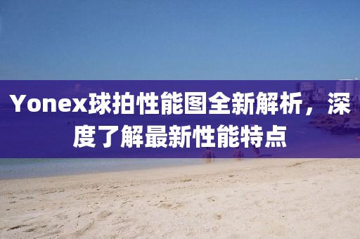 Yonex球拍性能图全新解析，深度了解最新性能特点