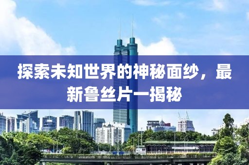 探索未知世界的神秘面纱，最新鲁丝片一揭秘