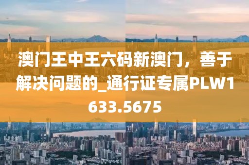 澳门王中王六码新澳门，善于解决问题的_通行证专属PLW1633.5675