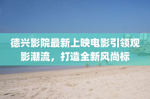 德兴影院最新上映电影引领观影潮流，打造全新风尚标