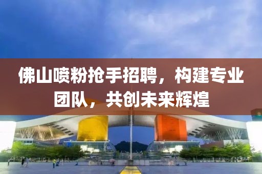 佛山喷粉抢手招聘，构建专业团队，共创未来辉煌