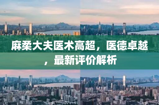 麻柔大夫医术高超，医德卓越，最新评价解析
