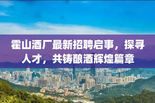 霍山酒厂最新招聘启事，探寻人才，共铸酿酒辉煌篇章