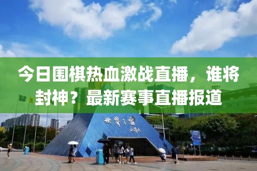 今日围棋热血激战直播，谁将封神？最新赛事直播报道