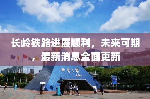 长岭铁路进展顺利，未来可期，最新消息全面更新