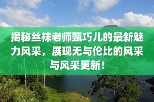 揭秘丝袜老师甄巧儿的最新魅力风采，展现无与伦比的风采与风采更新！