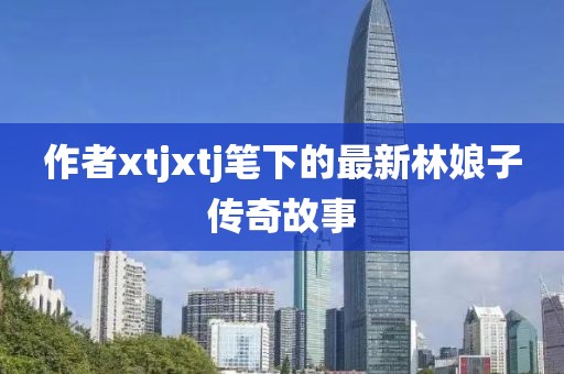 作者xtjxtj笔下的最新林娘子传奇故事