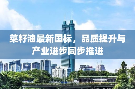 菜籽油最新国标，品质提升与产业进步同步推进