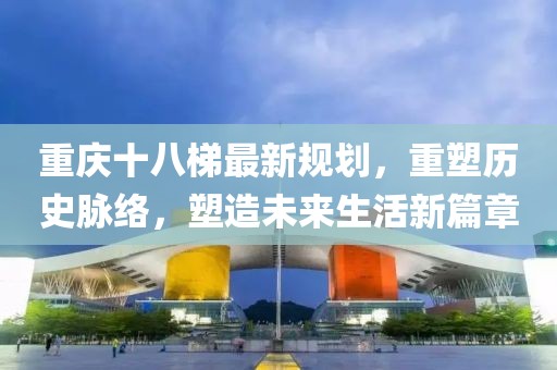 重庆十八梯最新规划，重塑历史脉络，塑造未来生活新篇章