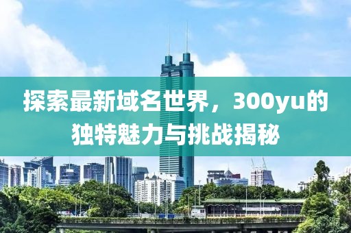 探索最新域名世界，300yu的独特魅力与挑战揭秘