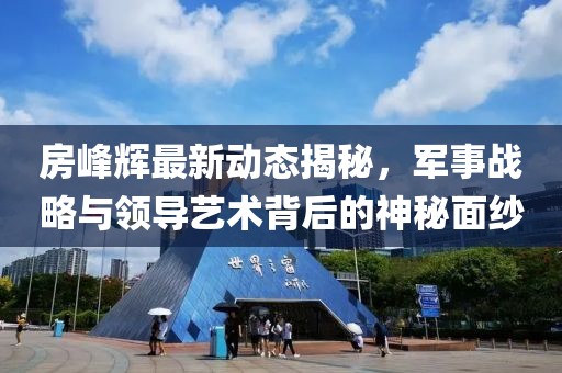 房峰辉最新动态揭秘，军事战略与领导艺术背后的神秘面纱