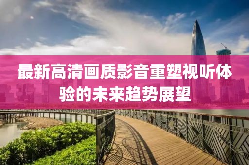 最新高清画质影音重塑视听体验的未来趋势展望