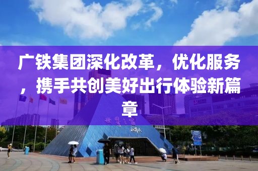 广铁集团深化改革，优化服务，携手共创美好出行体验新篇章