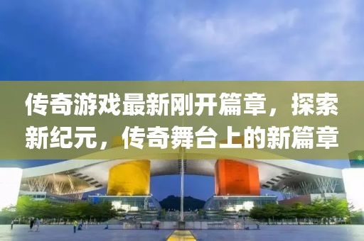 传奇游戏最新刚开篇章，探索新纪元，传奇舞台上的新篇章