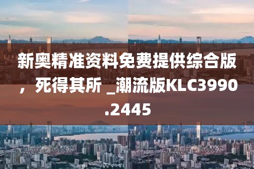 新奥精准资料免费提供综合版，死得其所 _潮流版KLC3990.2445